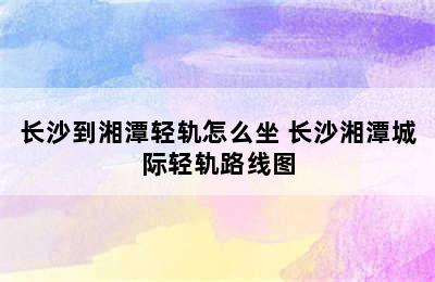 长沙到湘潭轻轨怎么坐 长沙湘潭城际轻轨路线图